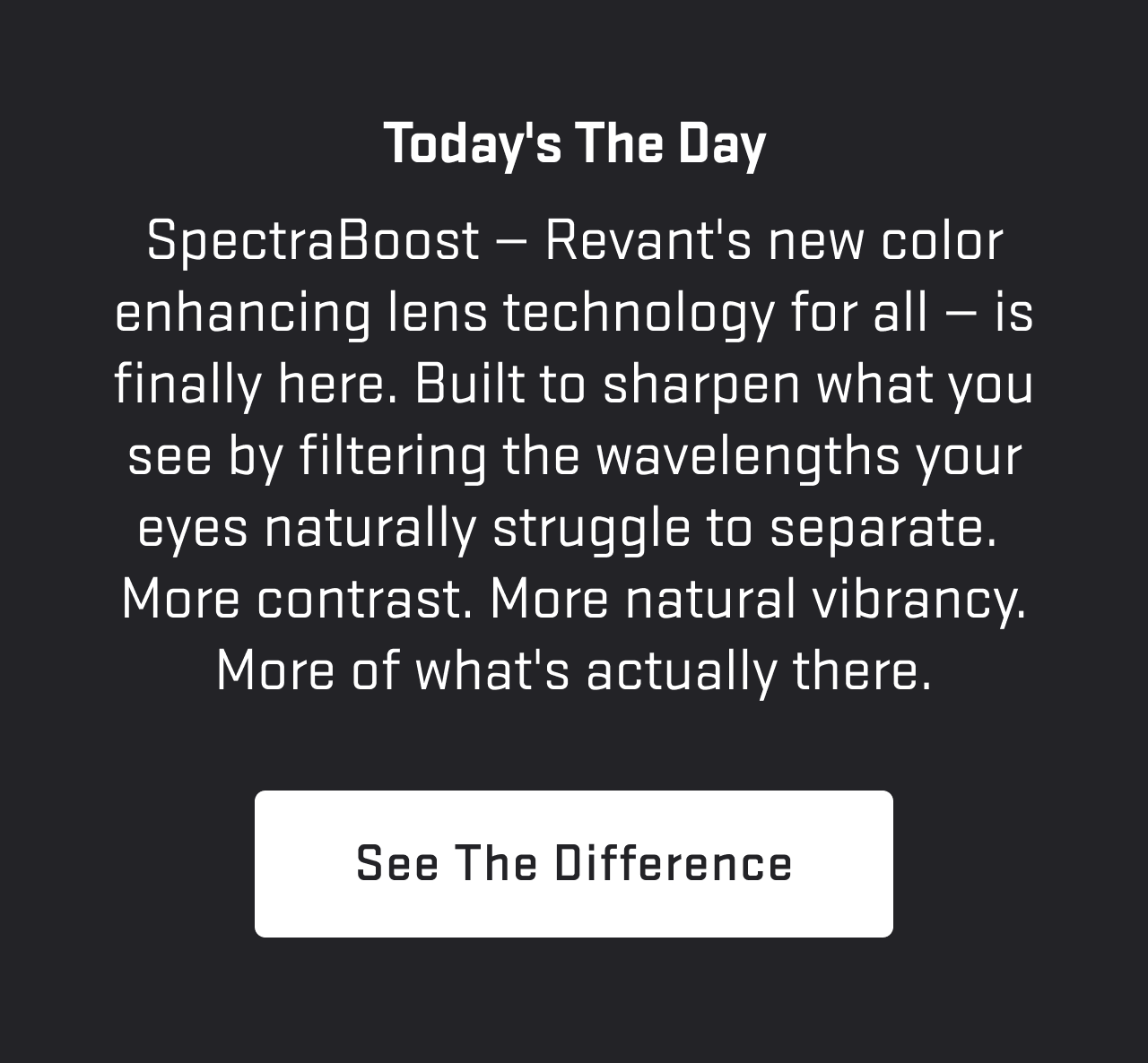 Today's the day. SpectraBoost™ — Revant's new color enhancing lens technology for all — is finally here. Built to sharpen what you see by filtering the wavelengths your eyes naturally struggle to separate. More contrast. More natural vibrancy. More of what's actually there.