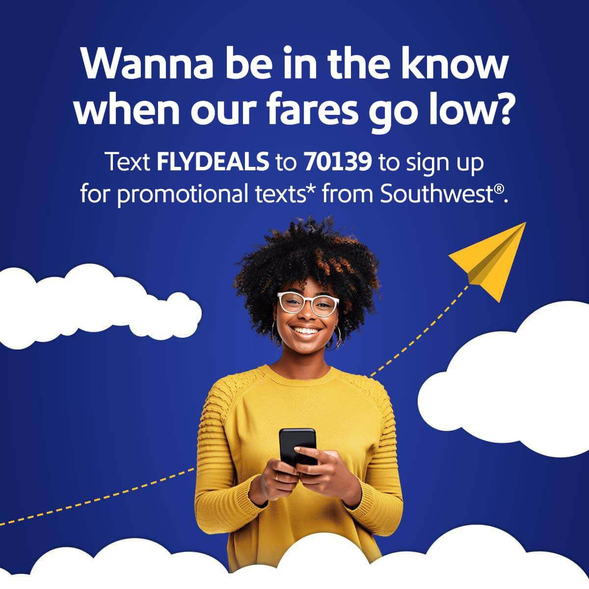 Wanna be in the know when our fares go low? Text FLYDEALS to 70139 to sign up for promotional texts* from Southwest&reg;
