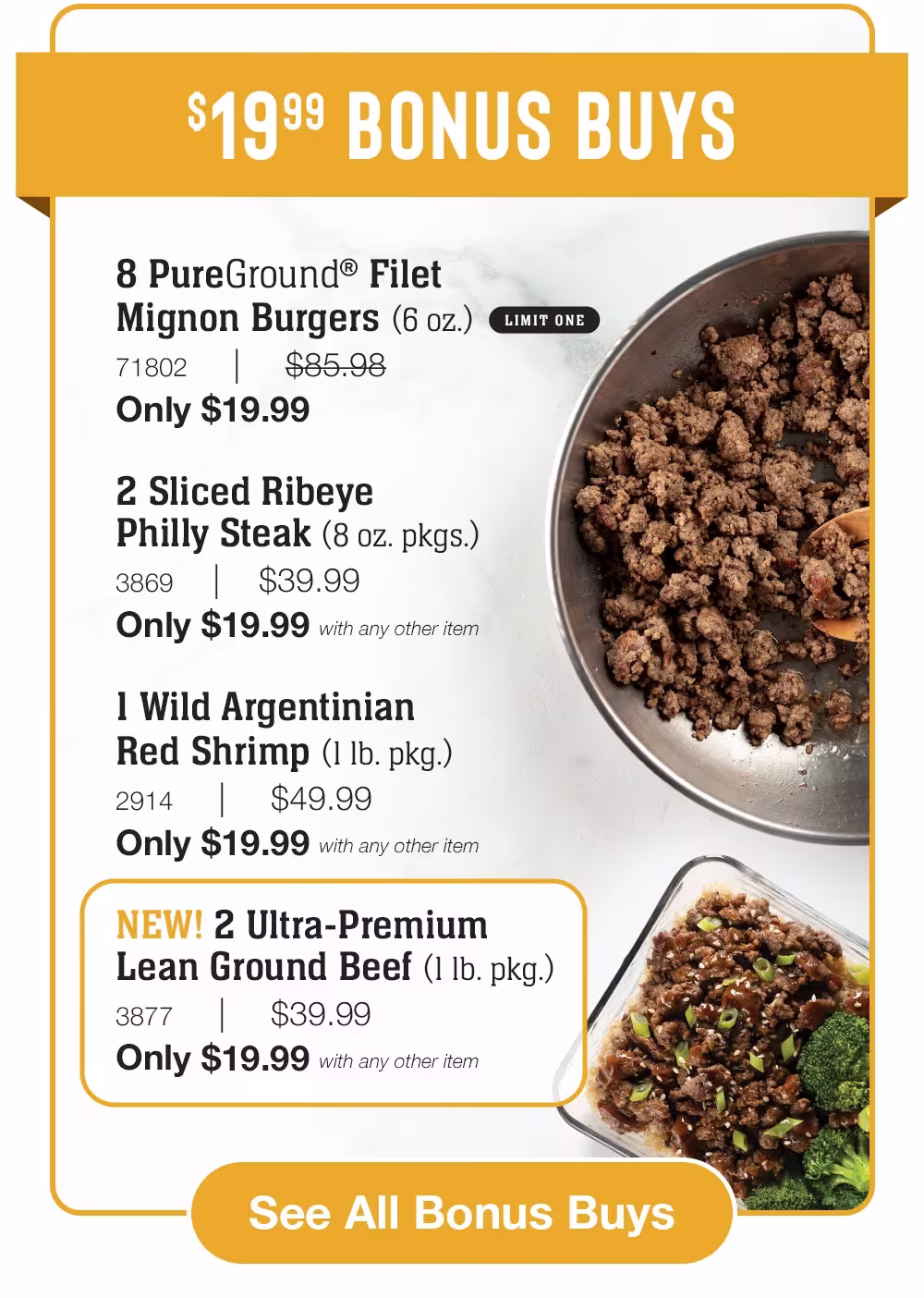 $19.99 BONUS BUYS

8 PureGround® Filet _Mignon Burgers (6 oz.)_
71802     |     $85.98_
Only $19.99

2 Sliced Ribeye _Philly Steak (8 oz. pkgs.)_
3869    |    $39.99_
Only $19.99 with any other item

1 Wild Argentinian
Red Shrimp (1 lb. pkg.)_
2914     |     $49.99_
Only $19.99 with any other item

NEW! 2 Ultra-Premium _Lean Ground Beef (1 lb. pkg.)_
3877     |     $39.99_
Only $19.99 with any other item

See All Bonus Buys
