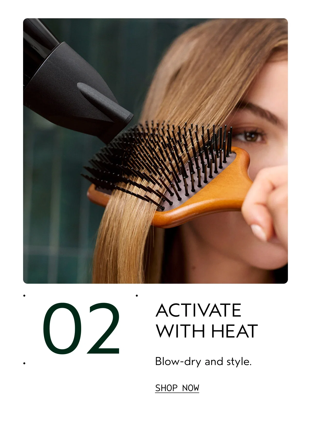 02 | ACTIVATE | WITH HEAT Blow-dry and style. | SHOP NOW