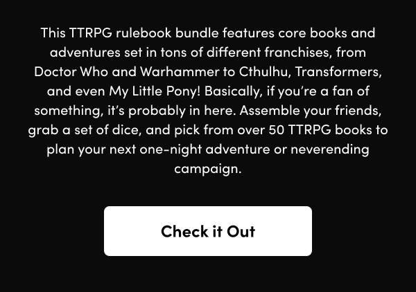 Basically, if you’re a fan of something, it’s probably in here. Assemble your friends, grab a set of dice, and pick from over 50 TTRPG books to plan your next one-night adventure or neverending campaign.