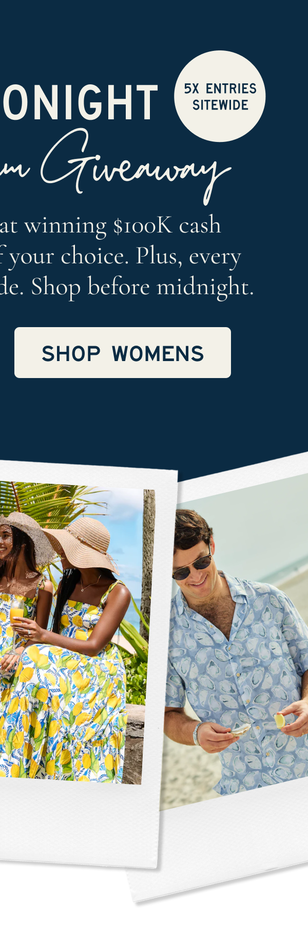 $100K DREAM GIVEAWAY  ENDS TONIGHT  5X ENTRIES SITEWIDE  Today's your last shot at winning the $100K Dream Giveaway or $100K cash. Plus, with 5x entries every $1 spent earns five chances. Shop before midnight.  [[SHOP WOMENS]]