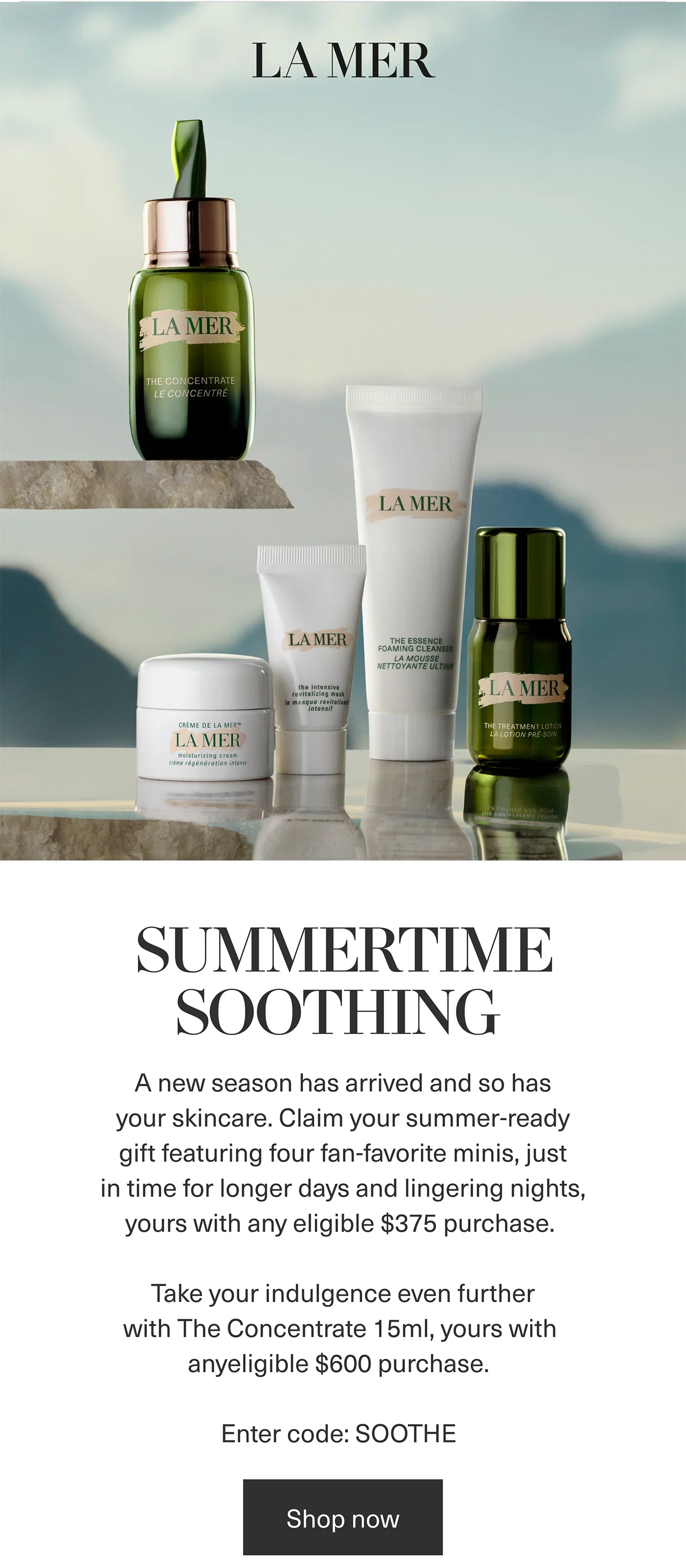 LA MER | SUMMERTIME SOOTHING | A new season has arrived and so has your skincare. Claim your summer-ready gift featuring four fan-favorite minis, just in time for longer days and lingering nights, yours with any eligible $375 purchase. | Take your indulgence even further with The Concentrate 15ml, yours with anyeligible $600 purchase. | Enter code: SOOTHE | Shop now