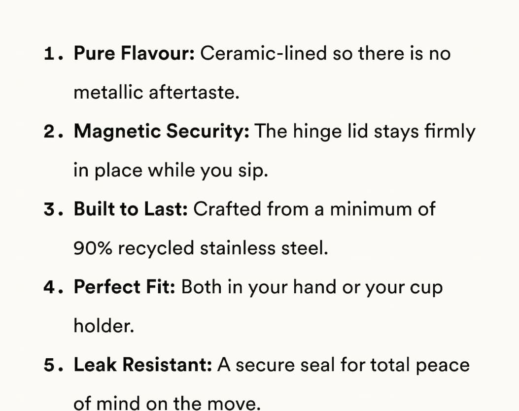 Pure Flavour: Ceramic-lined so there is no metallic aftertaste. Magnetic Security: The hinge lid stays firmly in place while you sip. Built to Last: Crafted from a minimum of 90% recycled stainless steel. Perfect Fit: Both in your hand or your cup holder. Leak Resistant: A secure seal for total peace of mind on the move.