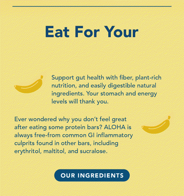 Support gut health with fiber, plant-rich nutrition, and easily digestible natural ingredients. Your stomach and energy levels will thank you. Ever wondered why you don't feel great after eating some protein bars? ALOHA is always free from common GI inflammatory culprits found in other bars, including erythritol, maltitol, and sucralose.