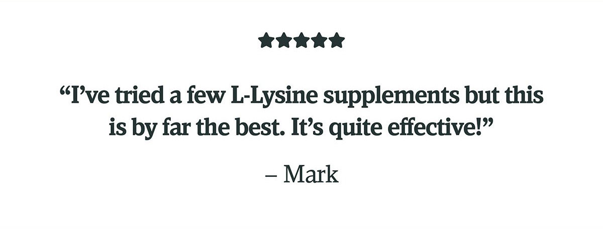 "I've tried a few L-Lysine supplements but this is by far the best. It's quite effective!" - Mark