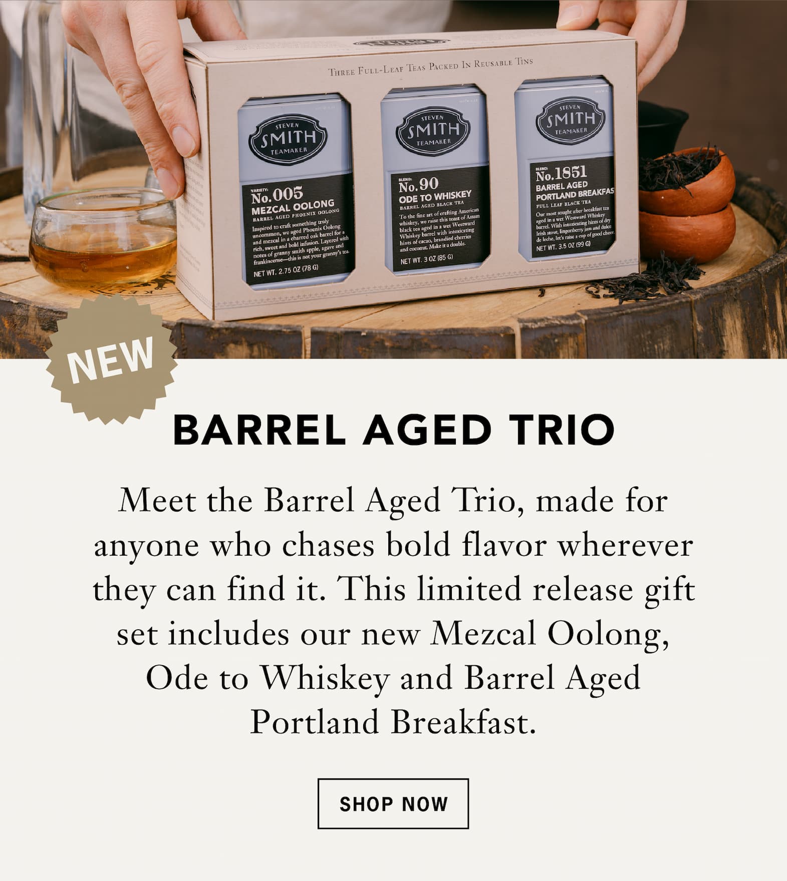 Barrel Aged Trio [Badge or arrow that says New]:    Meet the Barrel Aged Trio, made for anyone who chases bold flavor wherever they can find it. This limited release gift set includes our new Mezcal Oolong, Ode to Whiskey and Barrel Aged Portland Breakfast.    Button: Shop Now 
