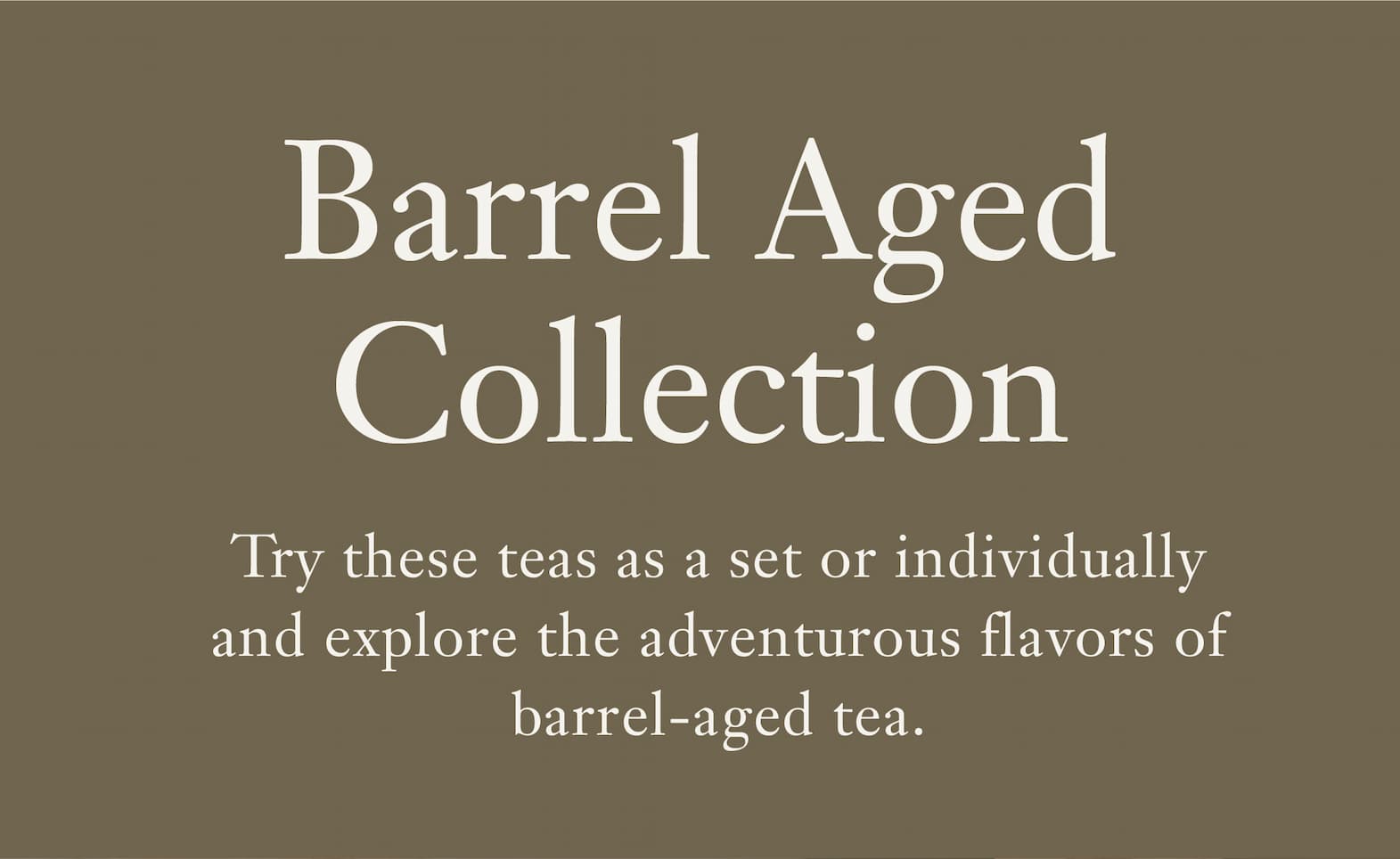 Heading: Barrel Aged Collection   Try these teas as a set or individually and explore the adventurous flavors of barrel-aged tea.  