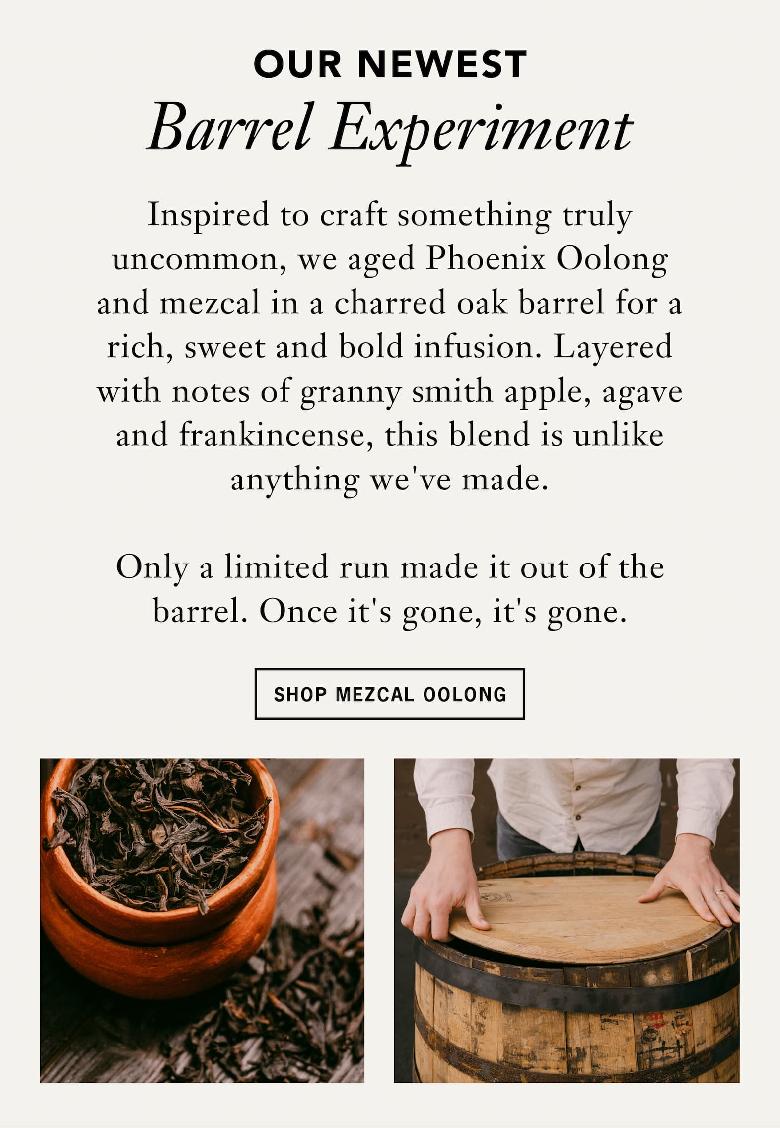 Subheading: Our newest barrel experiment.    Body: Inspired to craft something truly uncommon, we aged Phoenix Oolong and mezcal in a charred oak barrel for a rich, sweet and bold infusion. Layered with notes of granny smith apple, agave and frankincense, this blend is unlike anything we've made.  Button: Shop Mezcal Oolong 