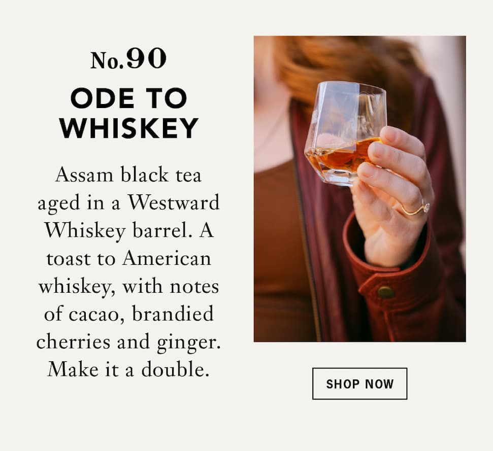 No. 90 Ode to Whiskey:    Assam black tea aged a full year in a Westward Whiskey barrel. A toast to American whiskey, with notes of cacao, brandied cherries and ginger. Make it a double.   Button: Shop Now