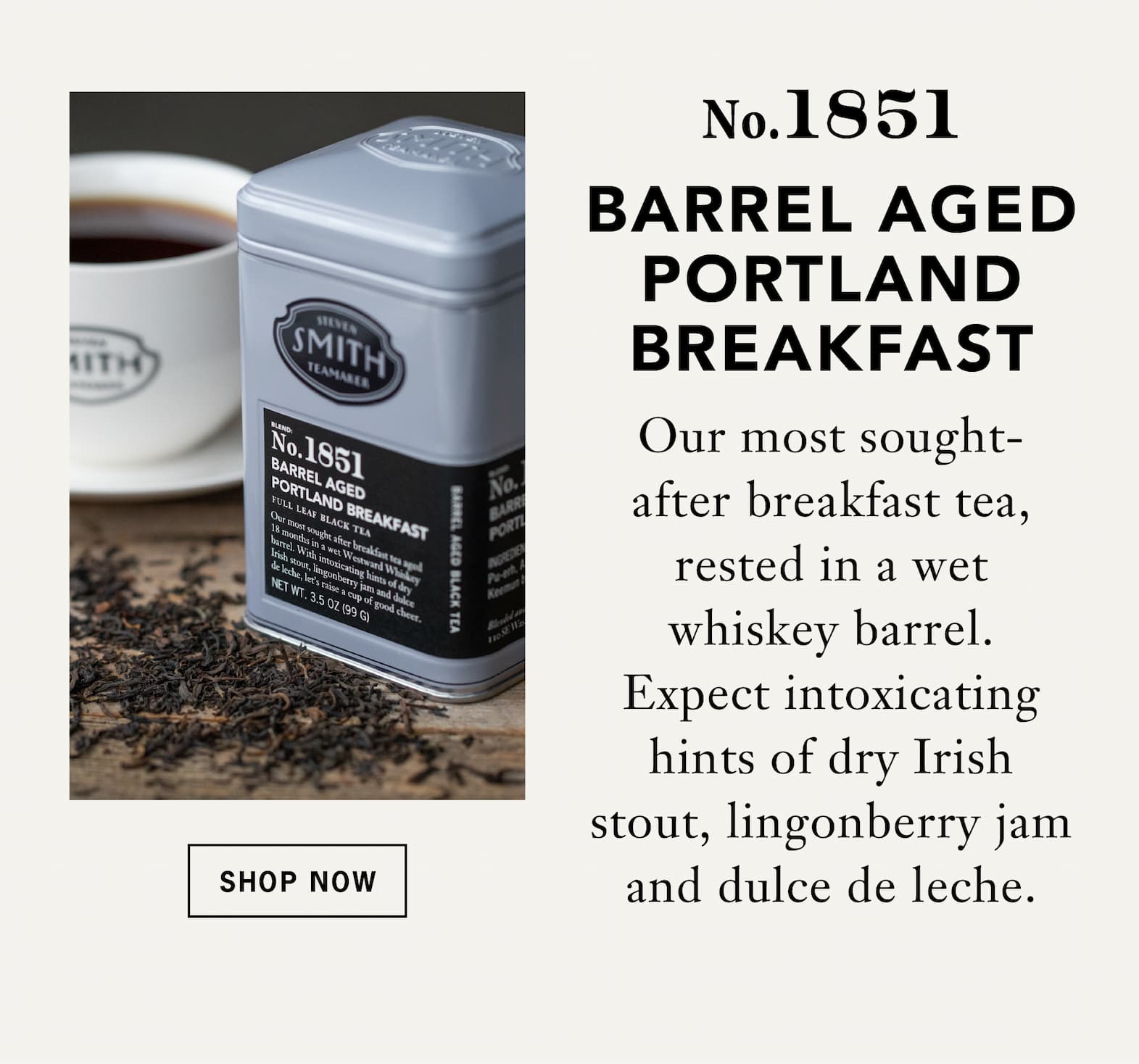 No. 1851 Barrel Aged Portland Breakfast:    Our most sought-after breakfast tea, rested in a wet whiskey barrel. Expect intoxicating hints of dry Irish stout, lingonberry jam and dulce de leche.   Button: Shop Now 