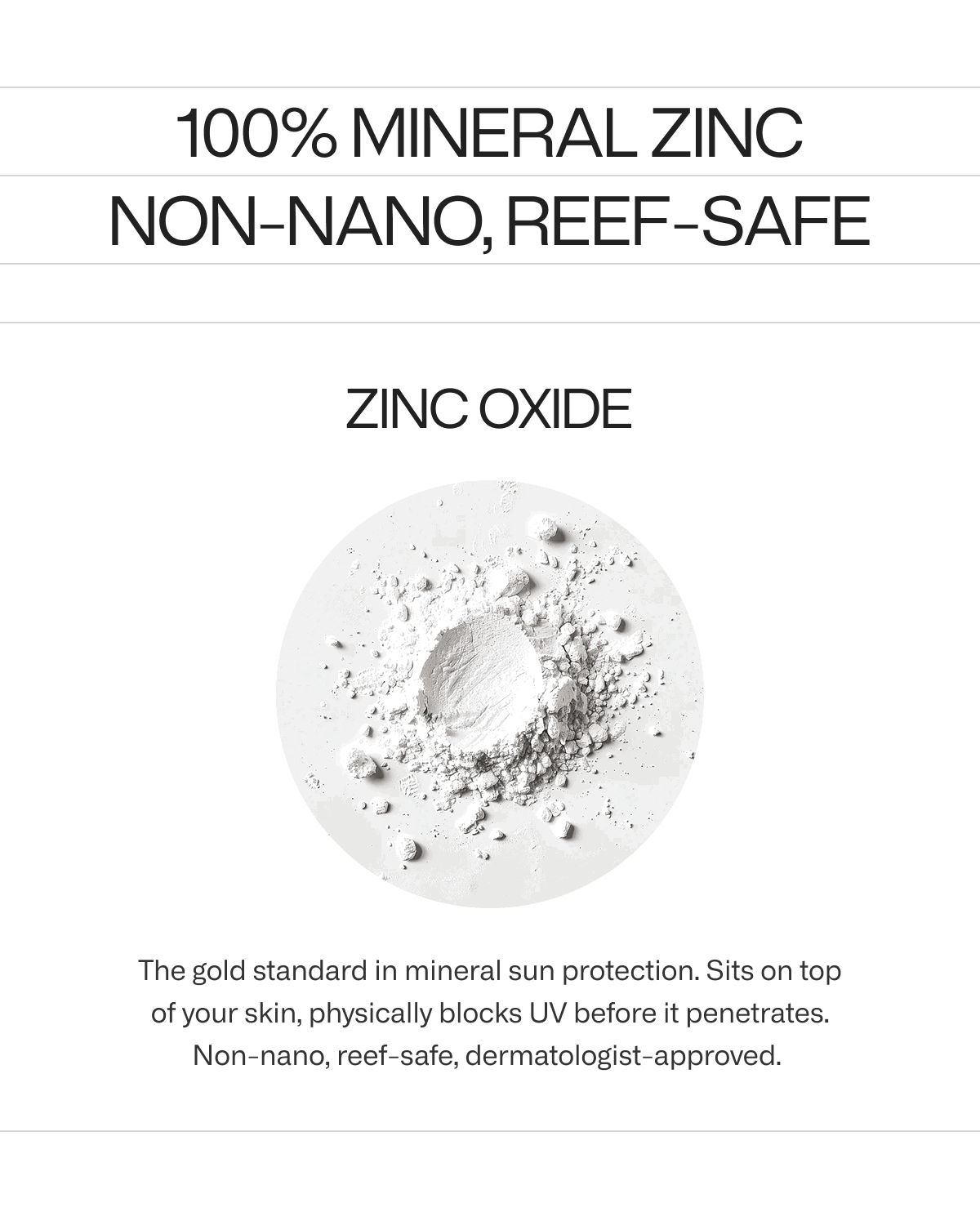 Zinc Oxide. The gold standard in mineral sun protection. Sits on top of your skin, physically blocks UV before it penetrates. Non-nano, reef-safe, dermatologist-approved.