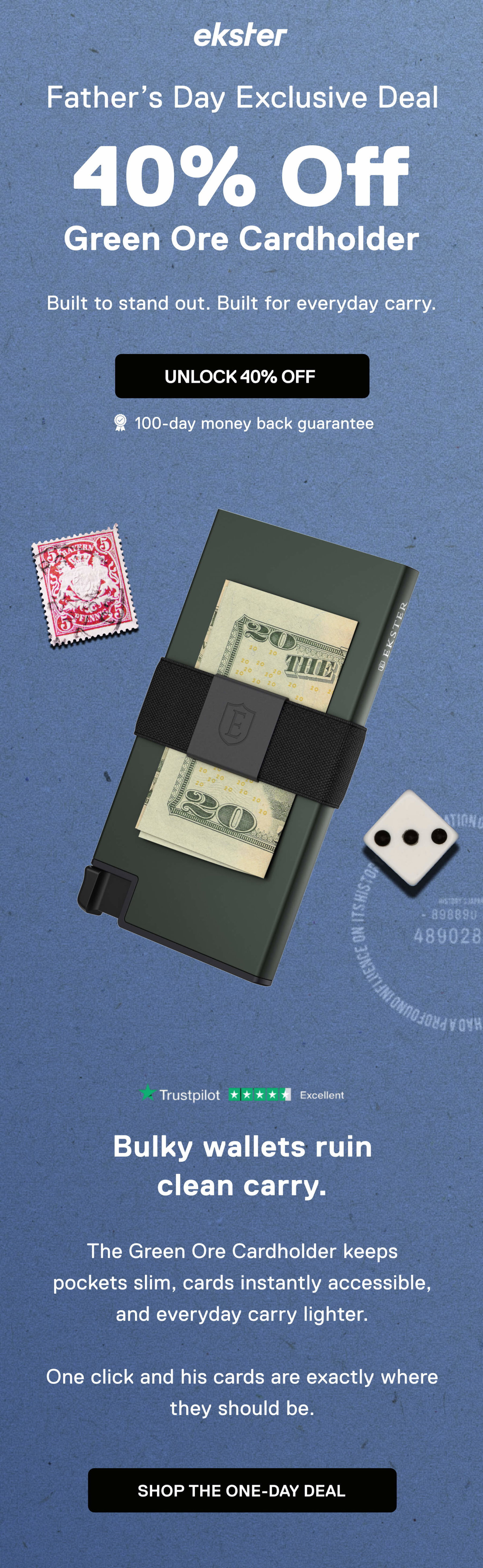 ekster Father’s Day Exclusive Deal 40% Off Green Ore Cardholder Built to stand out. Built for everyday carry. UNLOCK 40% OFF 100-day money back guarantee Bulky wallets ruin clean carry.  The Green Ore Cardholder keeps pockets slim, cards instantly accessible, and everyday carry lighter.  One click and his cards are exactly where they should be. SHOP THE ONE-DAY DEAL