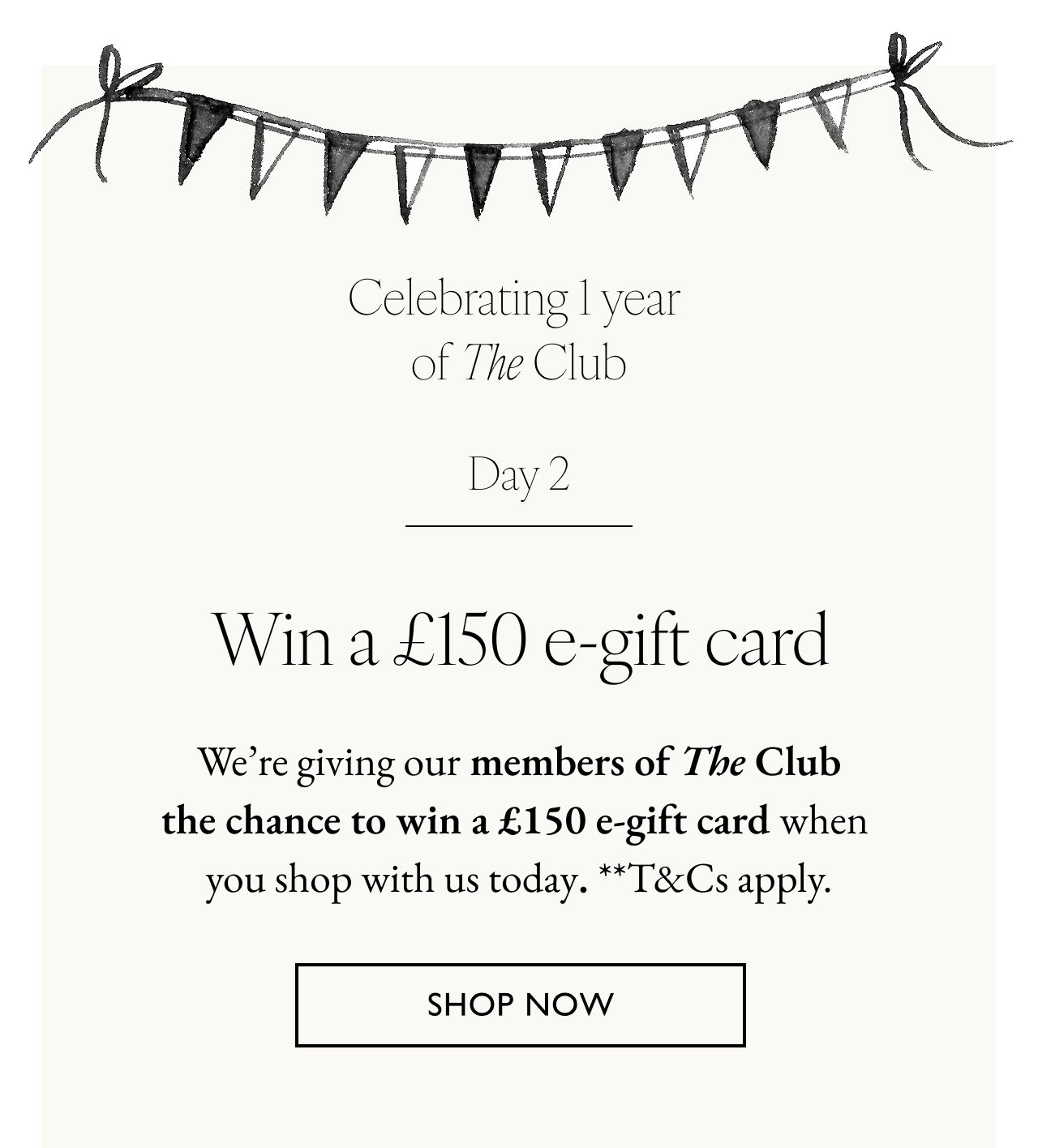 We’re giving our members of The Club the chance to win a £150 e-gift card when you shop with us today. **T&Cs apply.