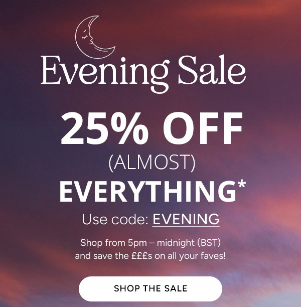 Evening Sale. 25% off (Almost) Everything. Use code: EVENING. Shop from 5pm - midnight (BST) and save the £££s on all your faves! Shop the sale