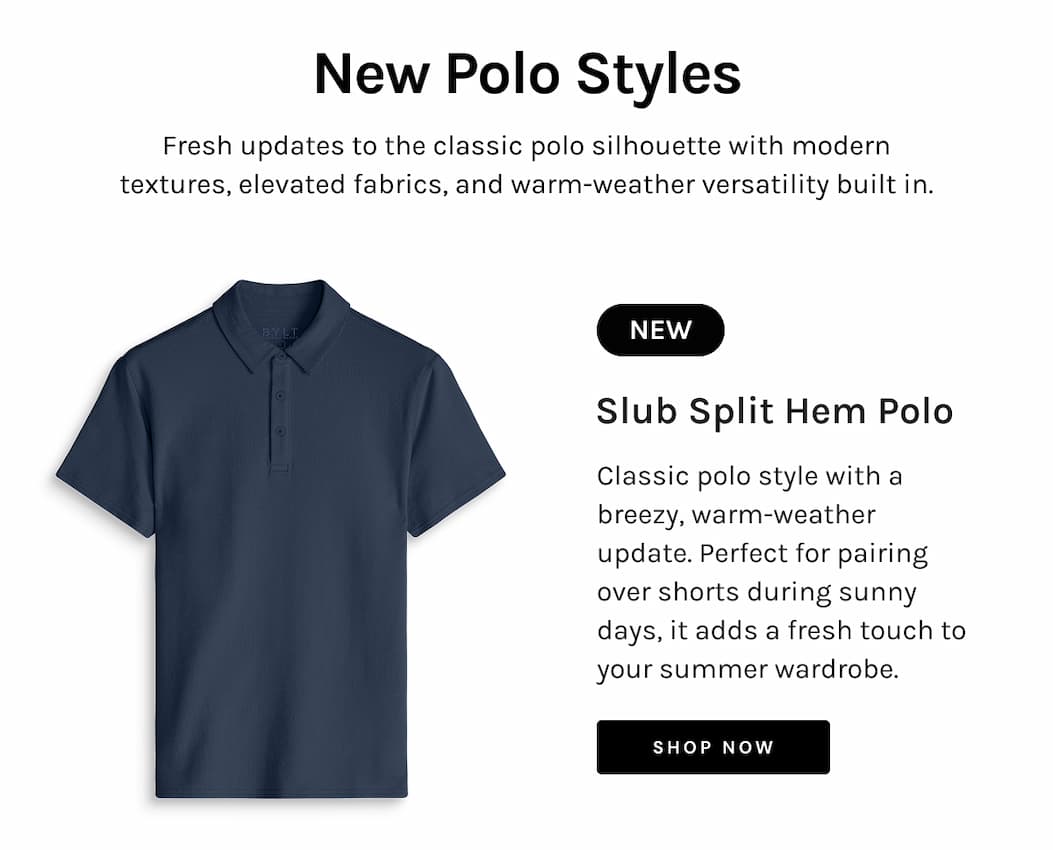 New Polo Styles Fresh updates to the classic polo silhouette with modern textures, elevated fabrics, and warm-weather versatility built in. NEW Slub Split Hem Polo Classic polo style with a breezy, warm-weather update. Perfect for pairing over shorts during sunny days, it adds a fresh touch to your summer wardrobe. Shop NOW