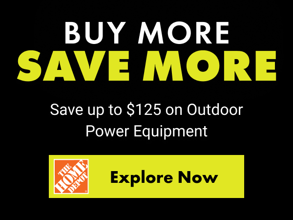BUY MORE SAVE MORE. Save up to $125 on Outdoor Power Equipment. The Home Depot Explore Now button