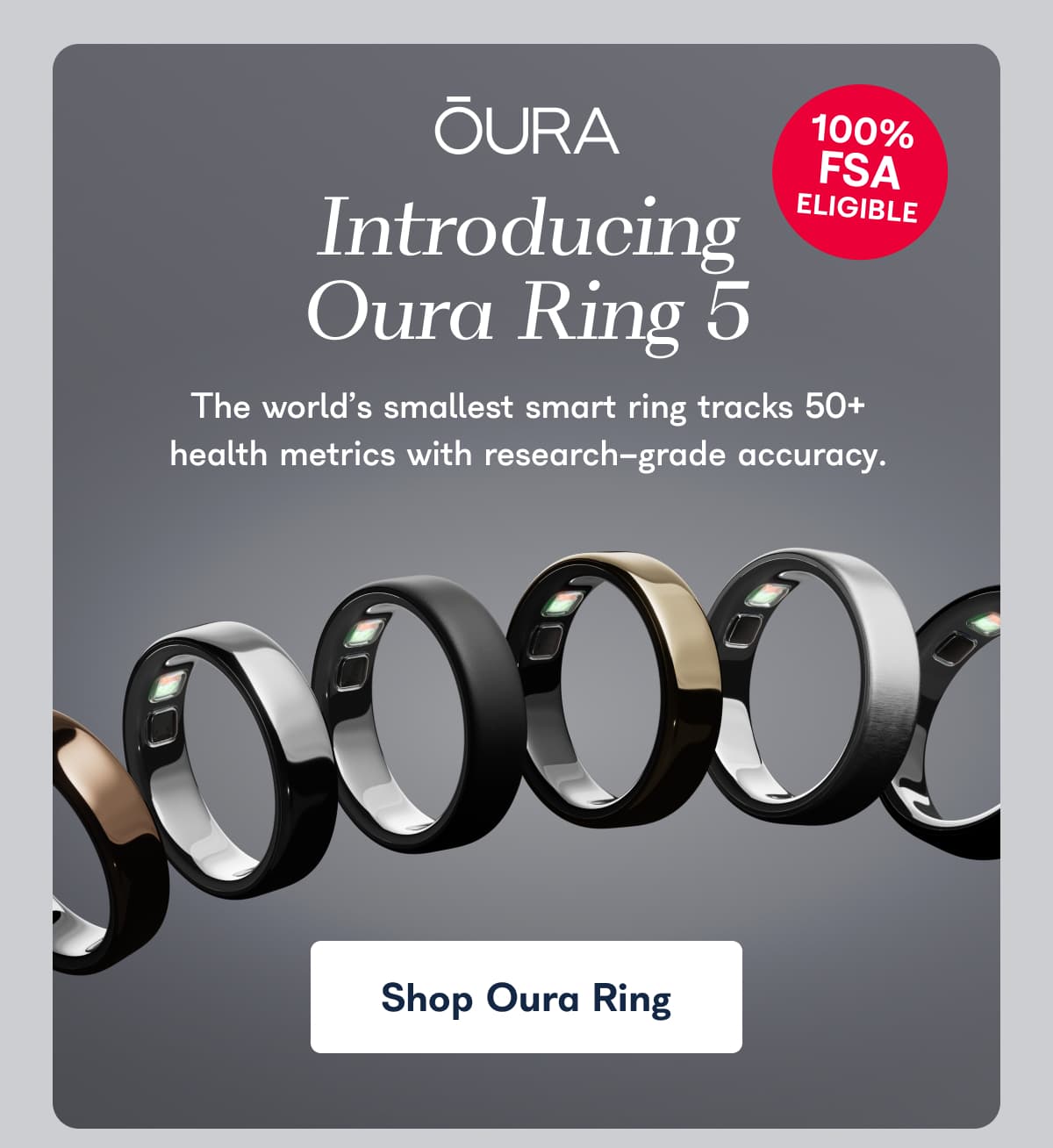 ÕURA 100% FSA ELIGIBLE Introducing Oura Ring 5 The world's smallest smart ring tracks 50+ health metrics with research-grade accuracy.