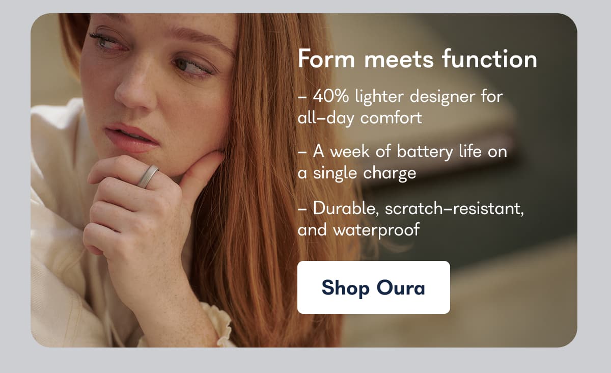 Form meets function - 40% lighter designer for all-day comfort - A week of battery life on a single charge - Durable, scratch-resistant, and waterproof Shop Oura