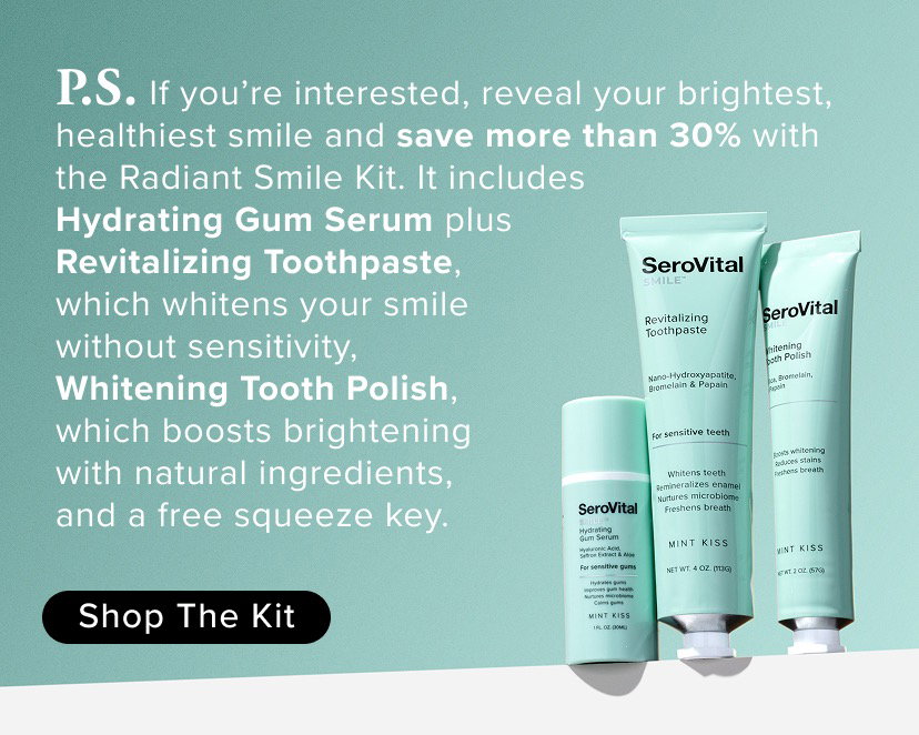 P.S. If you’re interested, reveal your brightest, healthiest smile and save more than 30% with the Radiant Smile Kit. It includes Hydrating Gum Serum plus Revitalizing Toothpaste, which whitens your smile without sensitivity, Whitening Tooth Polish, which boosts brightening with natural ingredients, and a free squeeze key.