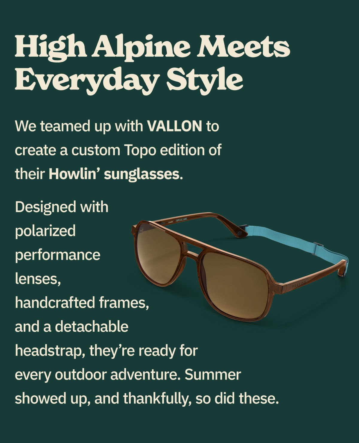 High alpine meets everyday style. We teamed up with VALLON to create a custom Topo edition of their Howlin' sunglasses. Designed with polarized performance lenses, handcrafted frames, and a detachable headstrap, they're ready for everyday outdoor adventure. Summer showed up, and thankfully, so did these.