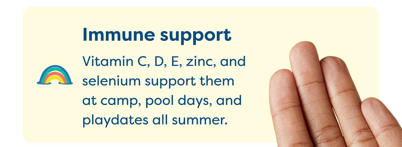Immune support Vitamin C, D, E, zinc, and selenium support them at camp, pool days, and playdates all summer.
