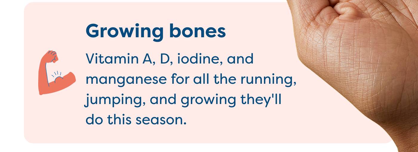 Growing bones Vitamin A, D, iodine, and manganese for all the running, jumping, and growing they'll do this season.