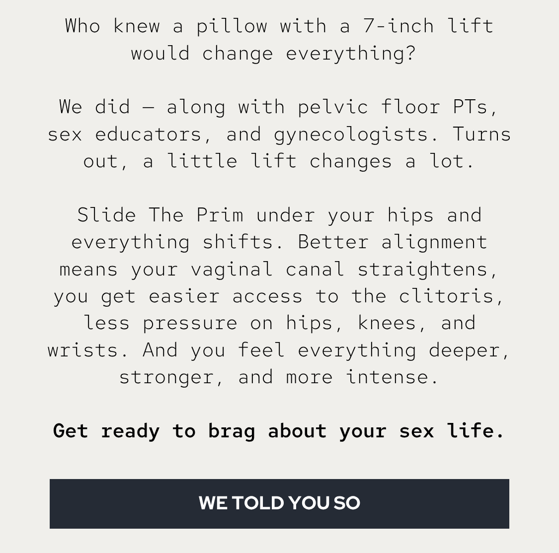 Who knew a pillow with a 7-inch lift would change everything?   We did — along with pelvic floor PTs, sex educators, and gynecologists. Turns out, a little lift changes a lot.  Slide The Prim under your hips and everything shifts. Better alignment means your vaginal canal straightens, you get easier access to the clitoris, less pressure on hips, knees, and wrists. And you feel everything deeper, stronger, and more intense.  Get ready to brag about your sex life.