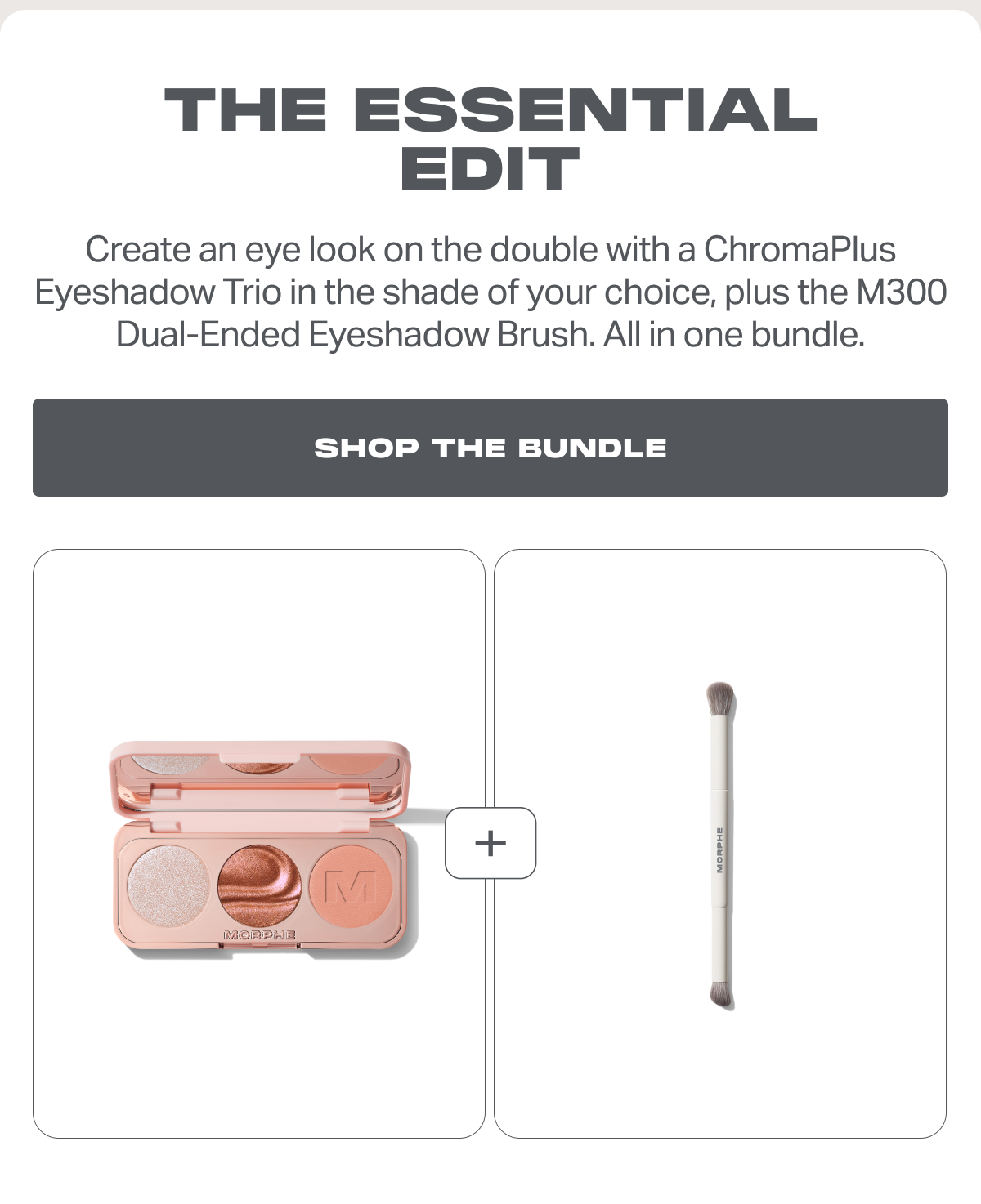 The Essential Edit Create an eye look on the double with a ChromaPlus Eyeshadow Trio in the shade of your choice, plus the M300 Dual-Ended Eyeshadow Brush. All in one bundle.