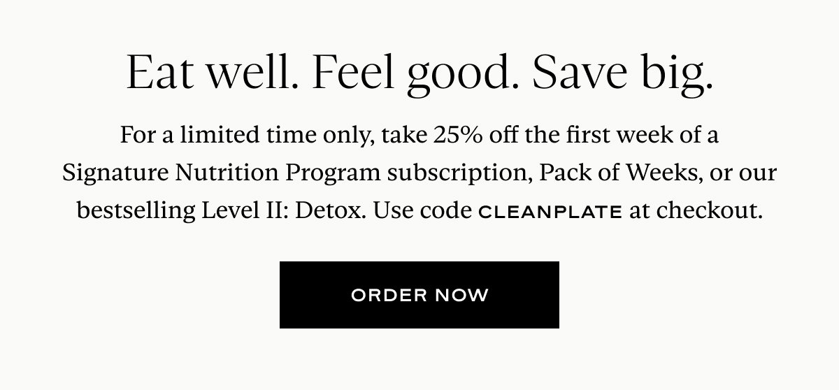 Eat well. Feel good. Save big. For a limited time only, take 25% off the first week of a Signature Nutrition Program subscription, Pack of Weeks, or our bestselling Level II: Detox. Use code CLEANPLATE at checkout.