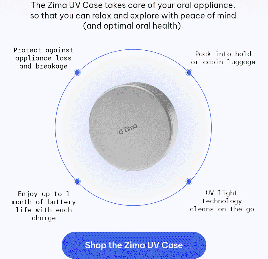 The Zima UV Case takes care of your oral appliance, so that you can relax and explore with peace of mind (and optimal oral health) - Protect against appliance loss and breakage - Pack into hold or cabin - Enjoy up to 1 month of battery life with each charge - UV light technology cleans on the go [Shop the Zima UV Case]