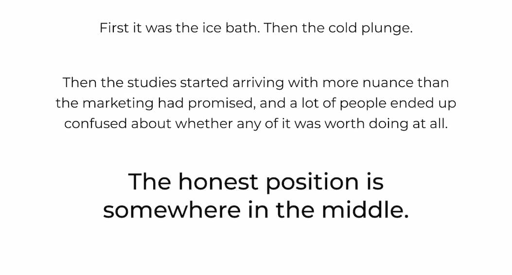 First it was the ice bath, then the cold plunge. The studies started arriving with more nuance than the marketing had promised, and a lot of people ended up confused about whether any of it was worth doing at all. The honest position is somewhere in the middle. 