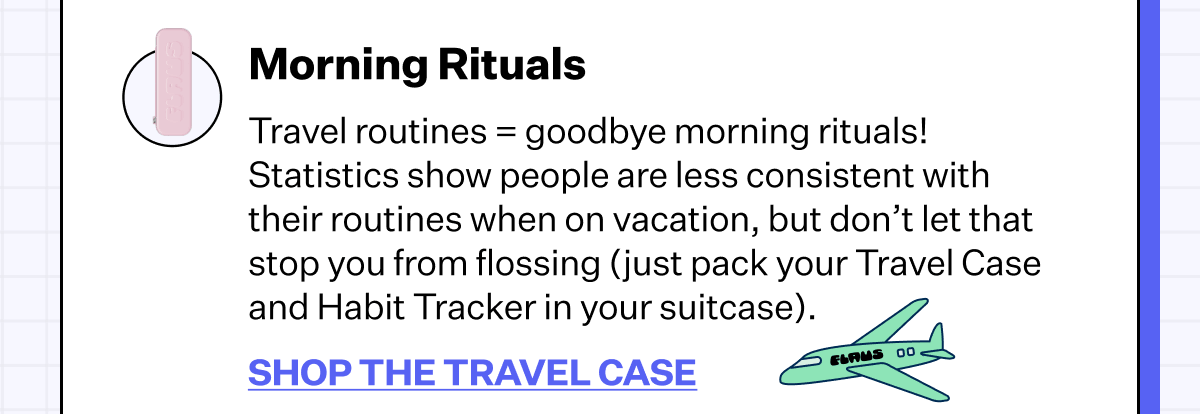 Morning Rituals - Travel routines = goodbye morning rituals! Statistics show people are less consistent with their routines when on vacation, but don’t let that stop you from flossing (just pack your Travel Case and Habit Tracker in your suitcase). | Shop The Travel Case