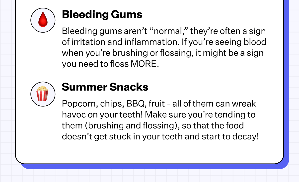 Bleeding Gums - Bleeding gums aren’t “normal,” they’re often a sign of irritation and inflammation. If you’re seeing blood when you’re brushing or flossing, it might be a sign you need to floss MORE. | Summer Snacks - Popcorn, chips, BBQ, fruit - all of them can wreak havoc on your teeth! Make sure you’re tending to them (brushing and flossing), so that the food doesn’t get stuck in your teeth and start to decay!