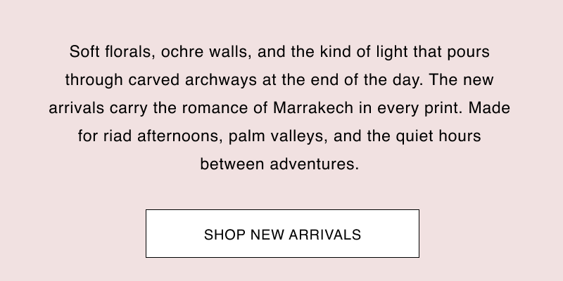Soft florals, ochre walls, and the kind of light that pours through carved archways at the end of the day. The new arrivals carry the romance of Marrakech in every print. Made for riad afternoons, palm valleys, and the quiet hours between adventures.  CTA: [SHOP NEW ARRIVALS]
