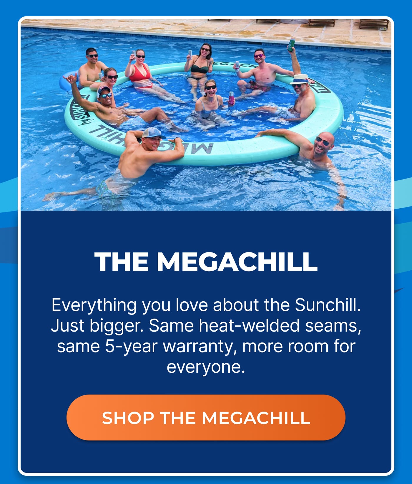 THE MEGACHILL. Everything you love about the Sunchill. Just bigger. Same heat-welded seams, same 5-year warranty, more room for everyone. SHOP THE MEGACHILL