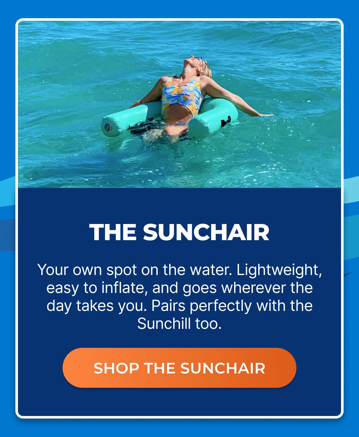 THE SUNCHAIR. Your own spot on the water. Lightweight, easy to inflate, and goes wherever the day takes you. Pairs perfectly with the Sunchill too. SHOP THE SUNCHAIR