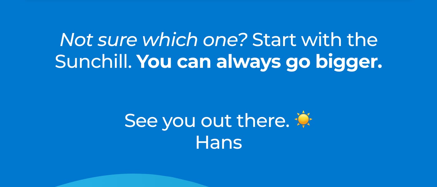 Not sure which one? Start with the Sunchill. You can always go bigger. See you out there. Hans