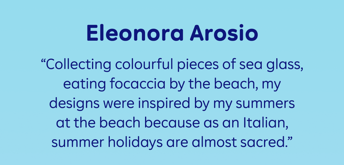 Eleonora Arosio: “Collecting colourful pieces of sea glass, eating focaccia by the beach, my designs were inspired by my summers at the beach because as an Italian, summer holidays are almost sacred."