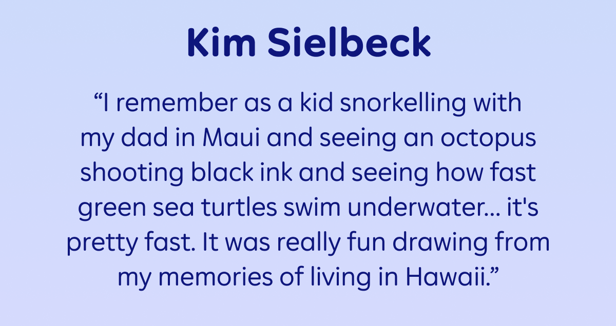 Kim Sielbeck: “I remember as a kid snorkelling with my dad in Maui and seeing an octopus shooting black ink and seeing how fast green sea turtles swim underwater… it's pretty fast. It was really fun drawing from my memories of living in Hawaii.”