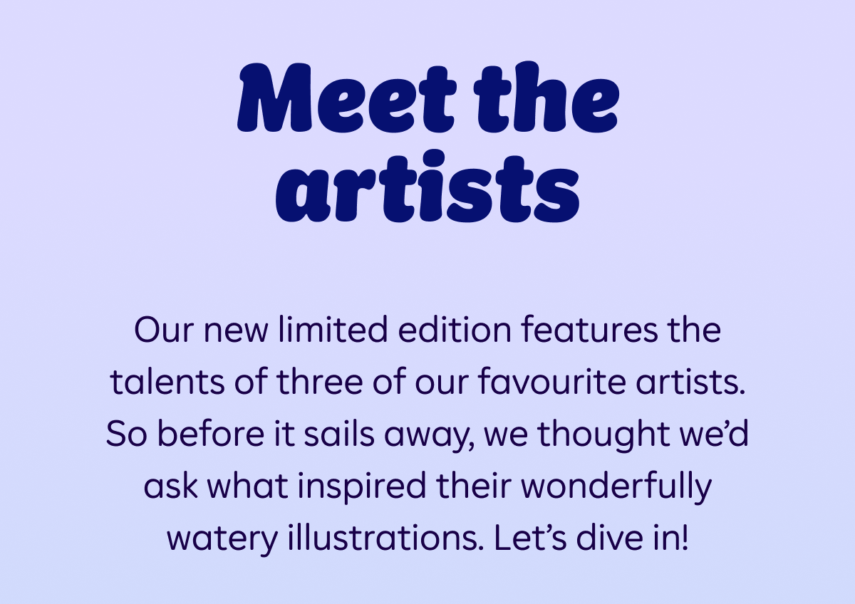 Meet the artists. Our new limited edition features the talents of three of our favourite artists. So before it sails away, we thought we’d ask what inspired their wonderfully watery illustrations. Let’s dive in!