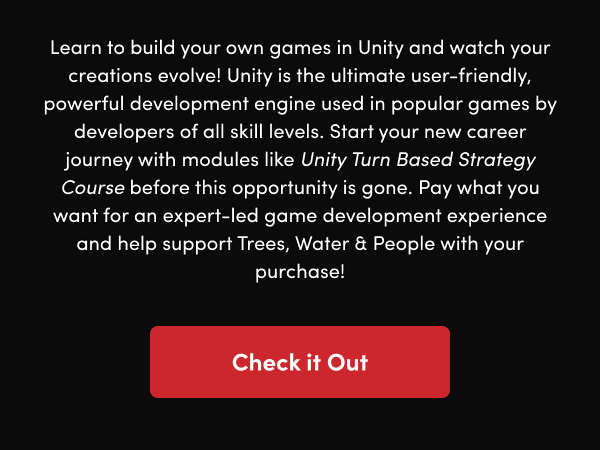 Start your new career journey with modules like Unity Turn Based Strategy Course before this opportunity is gone. Pay what you want for an expert-led game development experience and help support Trees, Water & People with your purchase!