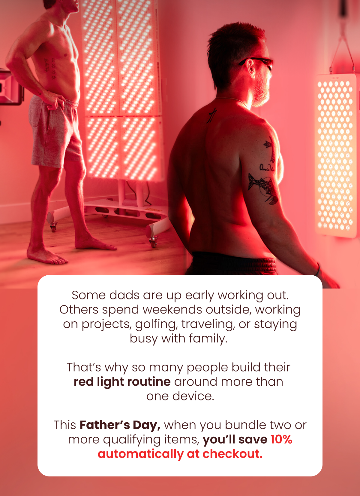 Some dads are up early working out. Others spend weekends outside, working on projects, golfing, traveling, or staying busy with family.   That’s why so many people build their  red light routine around more than  one device.  This Father’s Day, when you bundle two or more qualifying items, you’ll save 10% automatically at checkout.