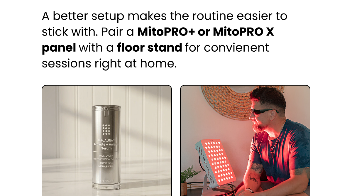 A better setup makes the routine easier to stick with. Pair a MitoPRO+ or MitoPRO X panel with a floor stand for convienent sessions right at home.