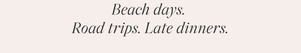 Beach days. Road trips. Late dinners.