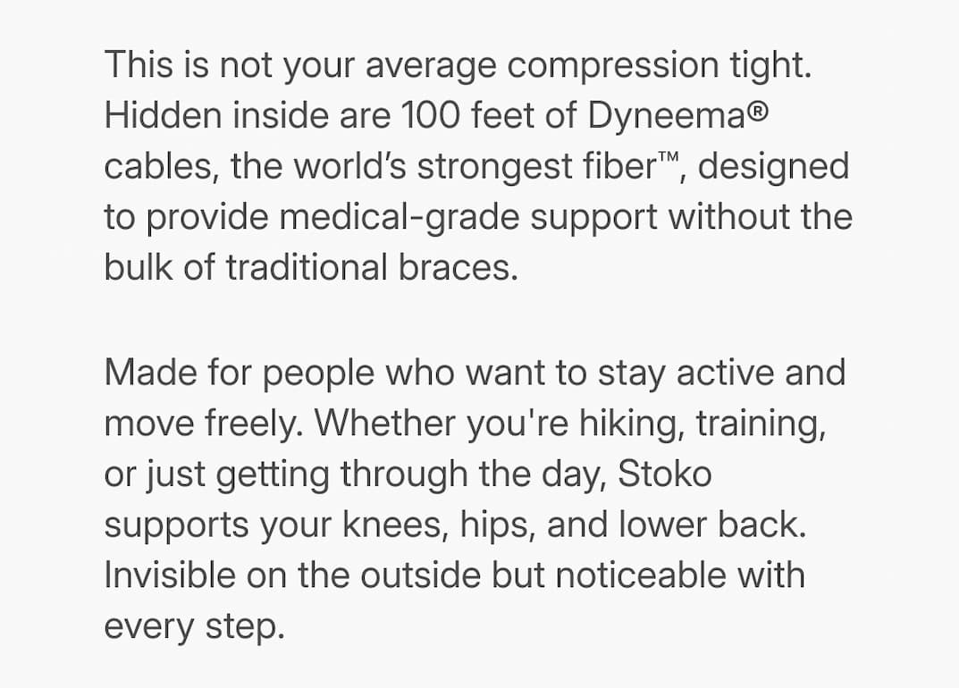 text: This is not your average compression tight. Hidden inside are 100 feet of Dyneema® cables, the world’s strongest fiber™, designed to provide medical-grade support without the bulk of traditional braces. Made for people who want to stay active and move freely. Whether you're hiking, training, or just getting through the day, Stoko supports your knees, hips, and lower back. Invisible on the outside but noticeable with every step.