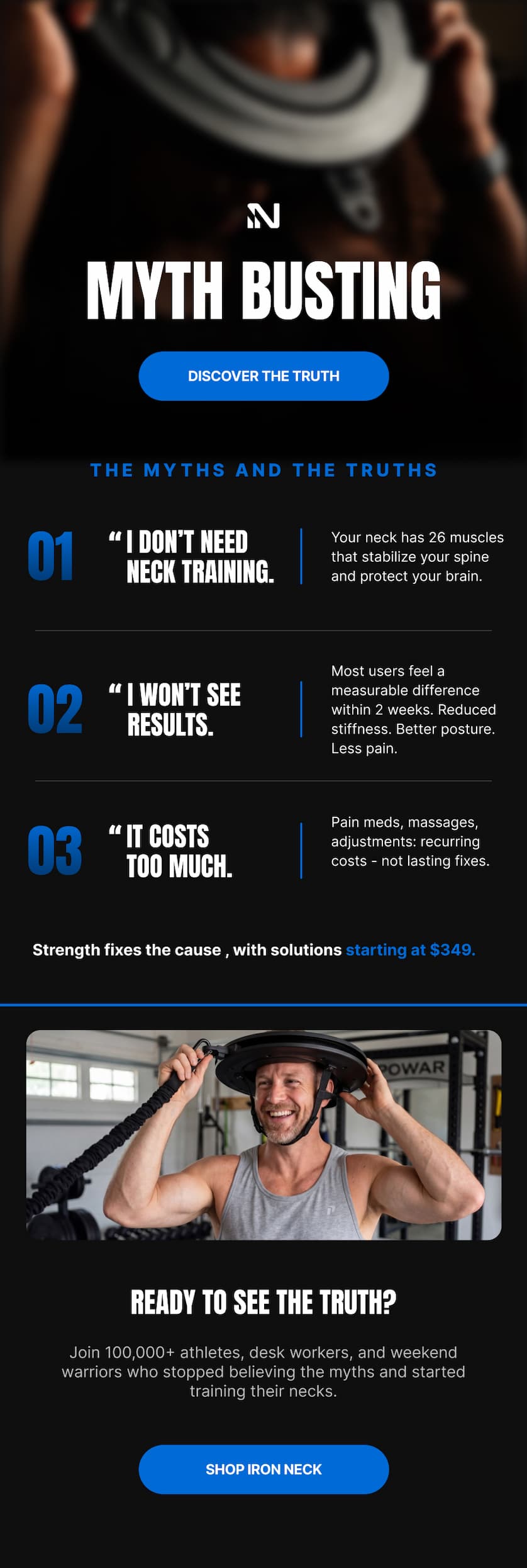 MYTH BUSTING Think you know everything about neck training? Here are 4 myths we hear every day — and the truth behind each one. DISCOVER THE TRUTH THE MYTHS. THE FACTS. THE TRUTH. MYTH 1 MY NECK DOESN'T NEED TRAINING FACT Your neck has 26 muscles that stabilize your spine and support your head. Left untrained, they weaken with every year as stiffness and discomfort build. MYTH 2 I WON'T SEE ANY RESULTS FACT Most users feel a measurable difference within 2 weeks. Reduced stiffness. Better posture. Less pain. The cervical spine responds fast when trained correctly. MYTH 3 "IT COSTS TOO MUCH" Treatment	Typical Cost	Permanent? Physical Therapy	$100–$250/session	No – ongoing Chiro Adjustments	$65–$150/visit	No – ongoing Pain Medication	$30–$80/month	No – symptom only Massage Therapy	$75–$200/session	No – temporary Iron Neck 3.0	From $349	Yes – one time FACT Compare it to what you are already spending to manage the same pain. Closing CTA READY TO SEE THE TRUTH? Join 100,000+ athletes, desk workers, and weekend warriors who stopped believing the myths and started training their necks. SHOP NOW