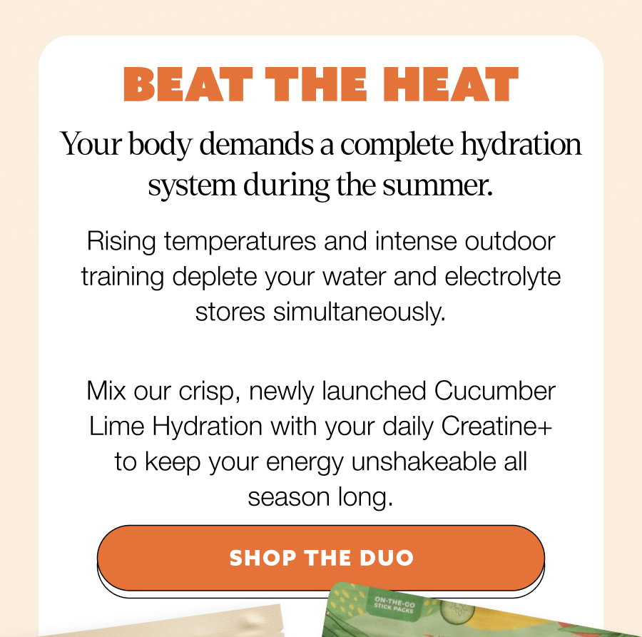 BEAT THE HEAT Your body demands a complete hydration system during the summer. Rising temperatures and intense outdoor training deplete your water and electrolyte stores simultaneously. Mix our crisp, newly launched Cucumber Lime Hydration with your daily Creatine+ to keep your energy unshakeable all season long. SHOP THE DUO