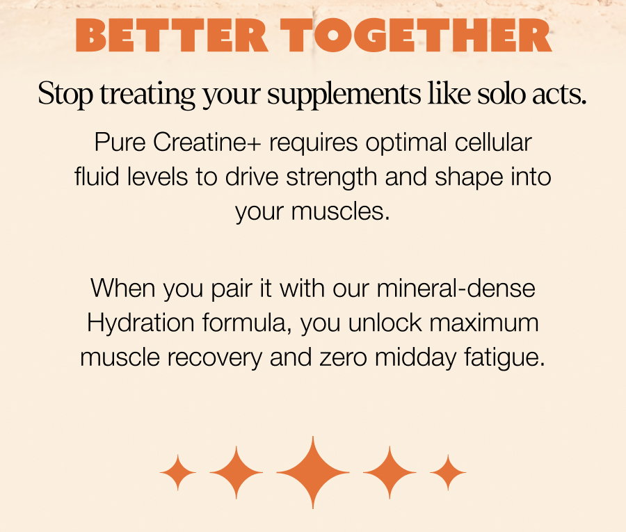 bETTER TOGETHER Stop treating your supplements like solo acts. Pure Creatine+ requires optimal cellular fluid levels to drive strength and shape into your muscles. When you pair it with our mineral-dense Hydration formula, you unlock maximum muscle recovery and zero midday fatigue. OPTIMIZE MY TRAINING