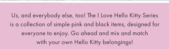 Us, and everybody else, too! The I Love Hello Kitty Series is a collection of simple pink and black items, designed for everyone to enjoy. Go ahead and mix and match with your own Hello Kitty belongings! - SHOP NOW